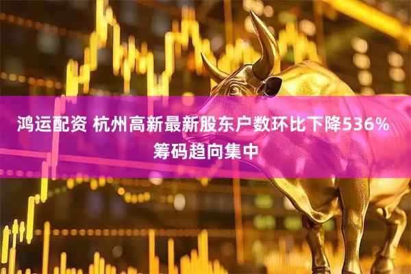 鸿运配资 杭州高新最新股东户数环比下降536% 筹码趋向集中