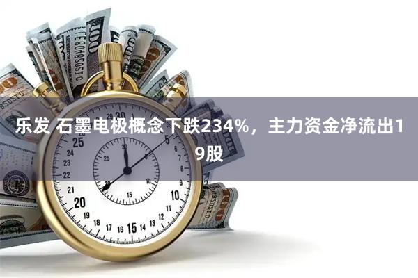 乐发 石墨电极概念下跌234%，主力资金净流出19股
