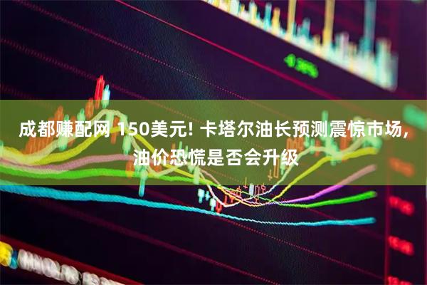 成都赚配网 150美元! 卡塔尔油长预测震惊市场, 油价恐慌是否会升级