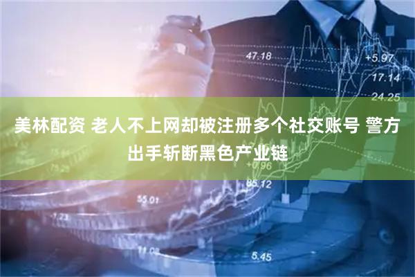 美林配资 老人不上网却被注册多个社交账号 警方出手斩断黑色产业链