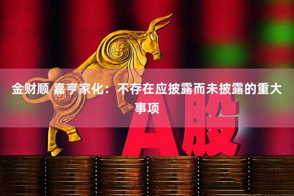 金财顺 嘉亨家化：不存在应披露而未披露的重大事项