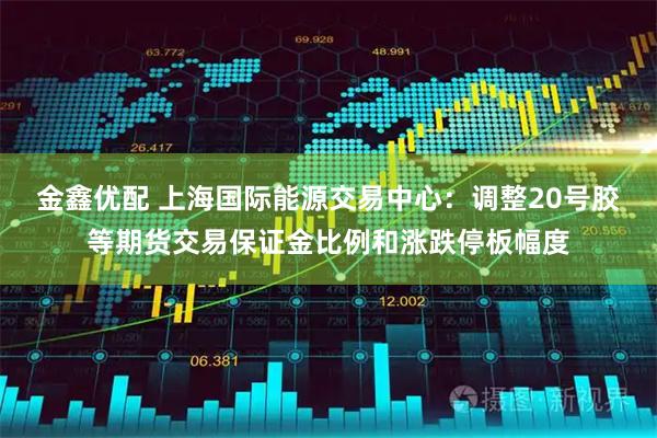 金鑫优配 上海国际能源交易中心：调整20号胶等期货交易保证金比例和涨跌停板幅度