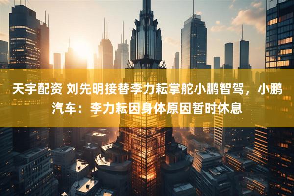 天宇配资 刘先明接替李力耘掌舵小鹏智驾，小鹏汽车：李力耘因身体原因暂时休息