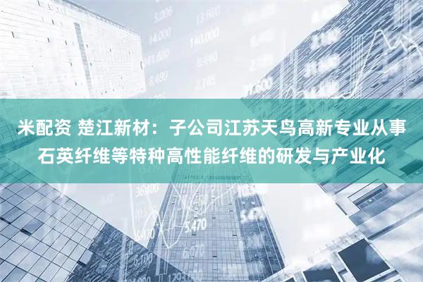 米配资 楚江新材：子公司江苏天鸟高新专业从事石英纤维等特种高性能纤维的研发与产业化