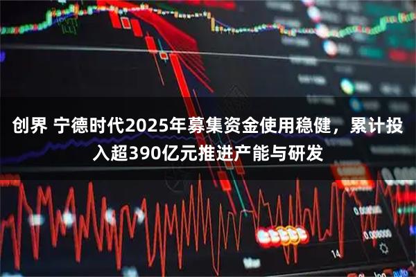 创界 宁德时代2025年募集资金使用稳健，累计投入超390亿元推进产能与研发