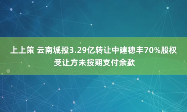 上上策 云南城投3.29亿转让中建穗丰70%股权 受让方未按期支付余款