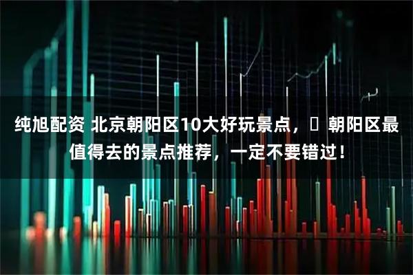 纯旭配资 北京朝阳区10大好玩景点，​朝阳区最值得去的景点推荐，一定不要错过！