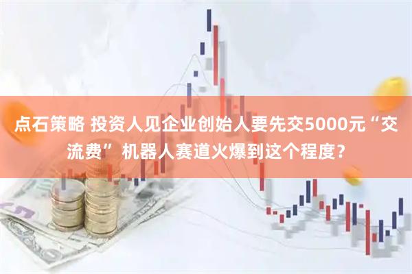 点石策略 投资人见企业创始人要先交5000元“交流费” 机器人赛道火爆到这个程度？