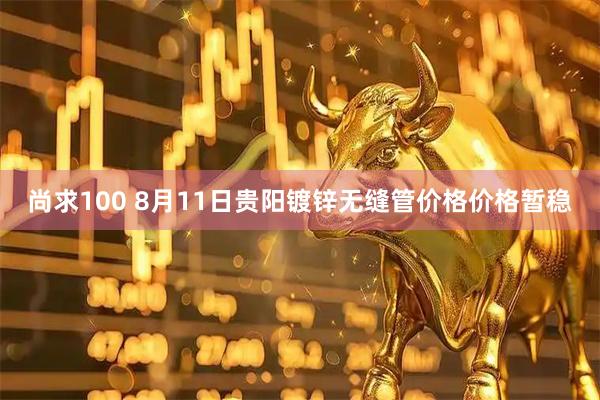 尚求100 8月11日贵阳镀锌无缝管价格价格暂稳