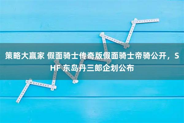 策略大赢家 假面骑士传奇版假面骑士帝骑公开，SHF 东岛丹三郎企划公布