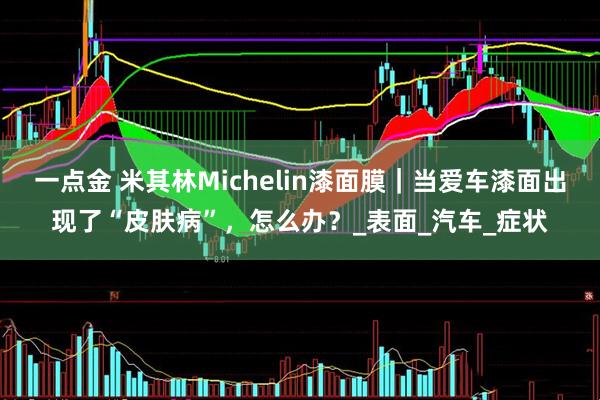 一点金 米其林Michelin漆面膜｜当爱车漆面出现了“皮肤病”，怎么办？_表面_汽车_症状