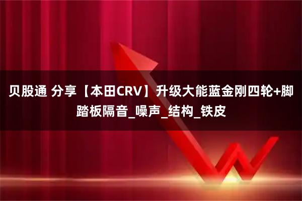贝股通 分享【本田CRV】升级大能蓝金刚四轮+脚踏板隔音_噪声_结构_铁皮