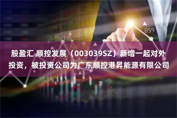 股盈汇 顺控发展（003039SZ）新增一起对外投资，被投资公司为广东顺控港昇能源有限公司