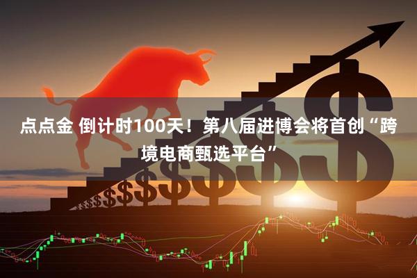 点点金 倒计时100天！第八届进博会将首创“跨境电商甄选平台”