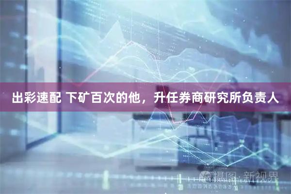 出彩速配 下矿百次的他，升任券商研究所负责人