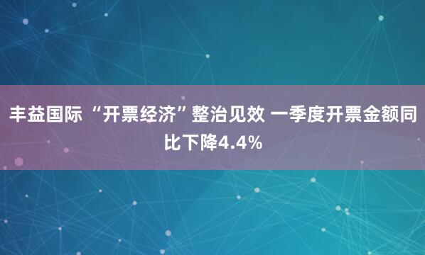 丰益国际 “开票经济”整治见效 一季度开票金额同比下降4.4%