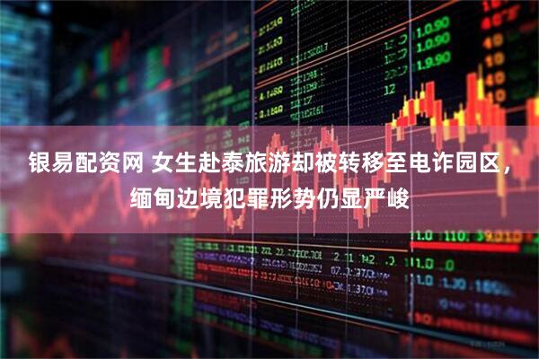 银易配资网 女生赴泰旅游却被转移至电诈园区，缅甸边境犯罪形势仍显严峻