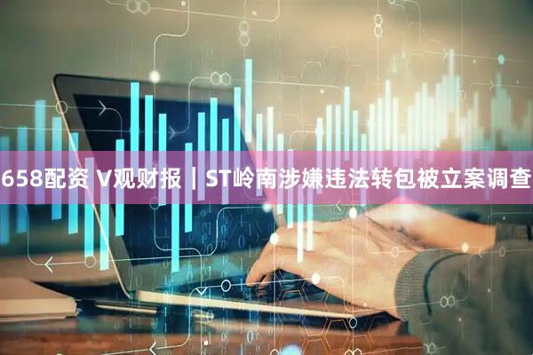 658配资 V观财报｜ST岭南涉嫌违法转包被立案调查