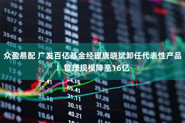 众盈易配 广发百亿基金经理唐晓斌卸任代表性产品！管理规模降至16亿