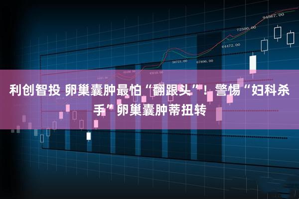 利创智投 卵巢囊肿最怕“翻跟头”！警惕“妇科杀手”卵巢囊肿蒂扭转