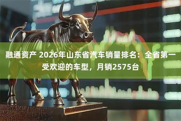 融通资产 2026年山东省汽车销量排名：全省第一受欢迎的车型，月销2575台