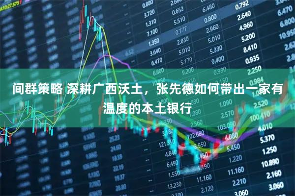 间群策略 深耕广西沃土，张先德如何带出一家有温度的本土银行