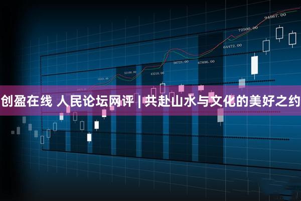 创盈在线 人民论坛网评 | 共赴山水与文化的美好之约