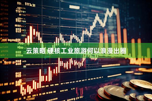 云策略 硬核工业旅游何以浪漫出圈