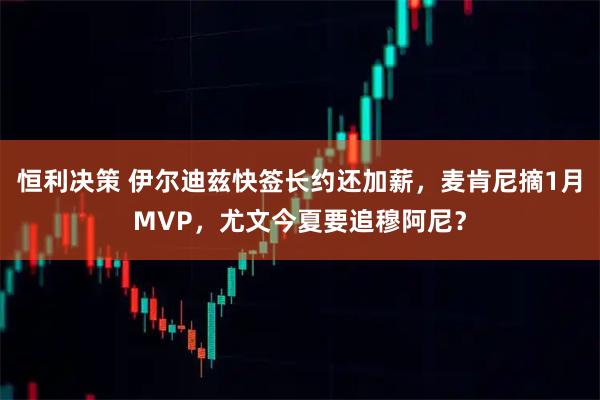 恒利决策 伊尔迪兹快签长约还加薪，麦肯尼摘1月MVP，尤文今夏要追穆阿尼？