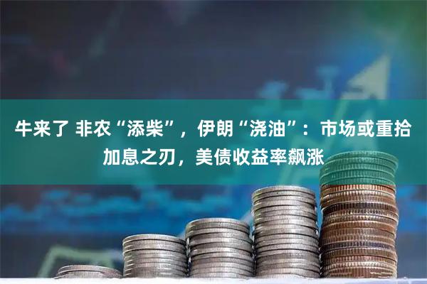 牛来了 非农“添柴”，伊朗“浇油”：市场或重拾加息之刃，美债收益率飙涨