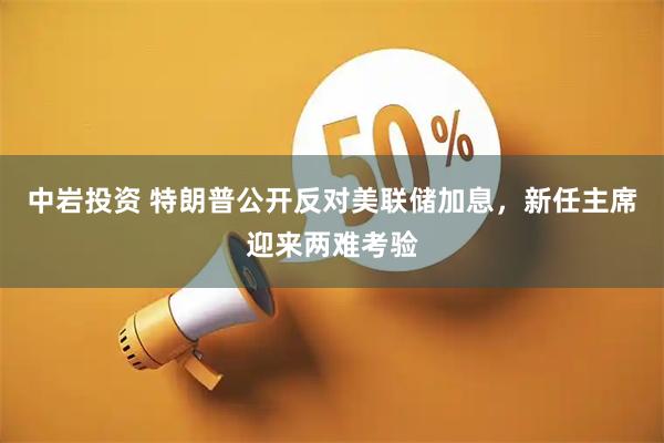 中岩投资 特朗普公开反对美联储加息，新任主席迎来两难考验