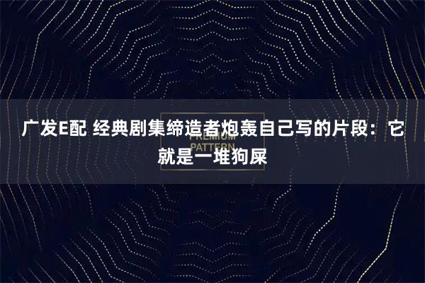 广发E配 经典剧集缔造者炮轰自己写的片段：它就是一堆狗屎