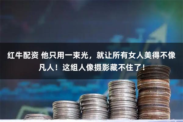 红牛配资 他只用一束光，就让所有女人美得不像凡人！这组人像摄影藏不住了！