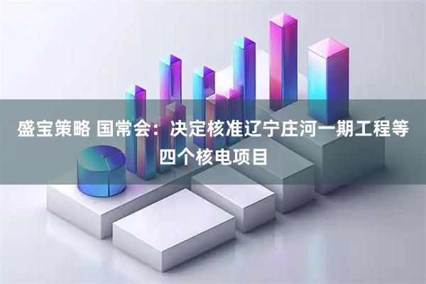 盛宝策略 国常会：决定核准辽宁庄河一期工程等四个核电项目